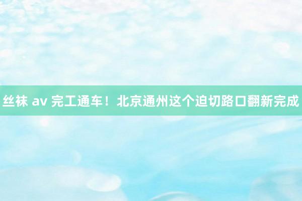 丝袜 av 完工通车！北京通州这个迫切路口翻新完成