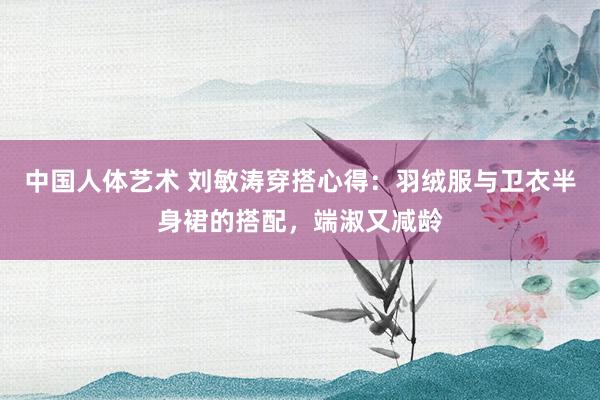 中国人体艺术 刘敏涛穿搭心得：羽绒服与卫衣半身裙的搭配，端淑又减龄