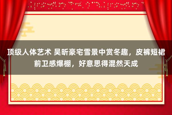 顶级人体艺术 吴昕豪宅雪景中赏冬趣，皮裤短裙前卫感爆棚，好意思得混然天成