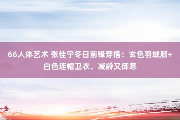 66人体艺术 张佳宁冬日前锋穿搭：玄色羽绒服+白色连帽卫衣，减龄又御寒