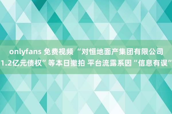 onlyfans 免费视频 “对恒地面产集团有限公司1.2亿元债权”等本日撤拍 平台流露系因“信息有误”