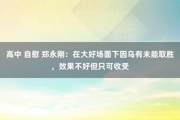 高中 自慰 郑永刚：在大好场面下因乌有未能取胜，效果不好但只可收受