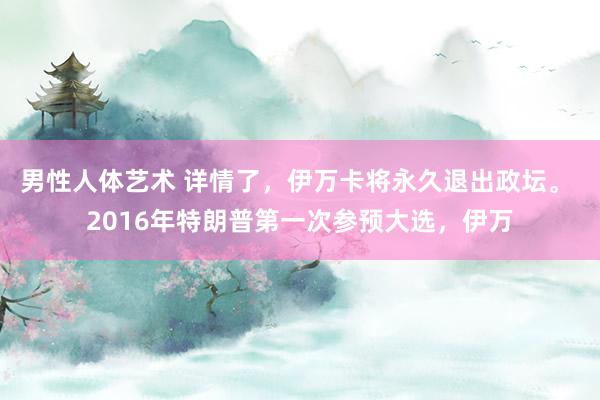 男性人体艺术 详情了，伊万卡将永久退出政坛。 2016年特朗普第一次参预大选，伊万