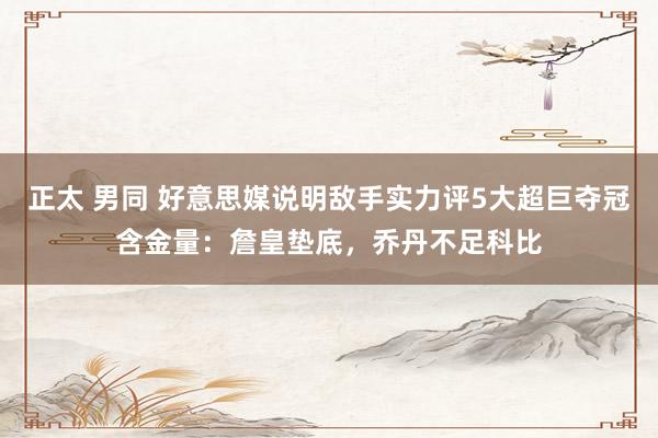 正太 男同 好意思媒说明敌手实力评5大超巨夺冠含金量：詹皇垫底，乔丹不足科比