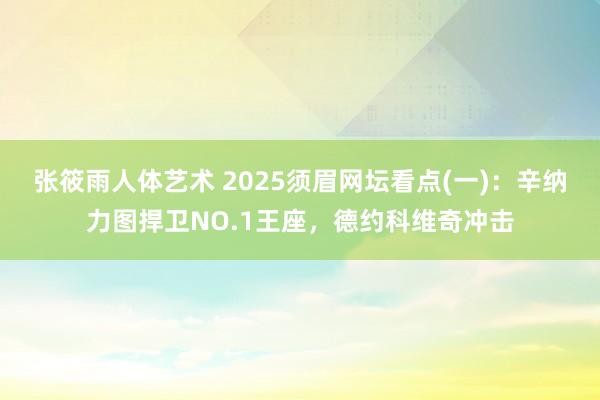 张筱雨人体艺术 2025须眉网坛看点(一)：辛纳力图捍卫NO.1王座，德约科维奇冲击
