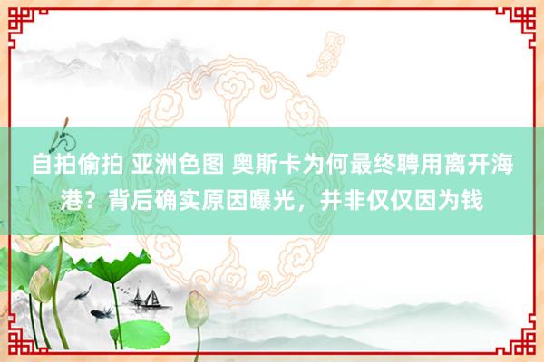 自拍偷拍 亚洲色图 奥斯卡为何最终聘用离开海港？背后确实原因曝光，并非仅仅因为钱