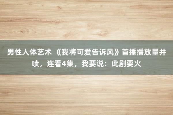 男性人体艺术 《我将可爱告诉风》首播播放量井喷，连看4集，我要说：此剧要火