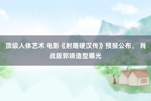 顶级人体艺术 电影《射雕硬汉传》预报公布， 肖战版郭靖造型曝光