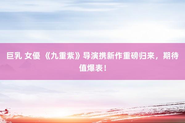 巨乳 女優 《九重紫》导演携新作重磅归来，期待值爆表！