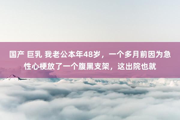 国产 巨乳 我老公本年48岁，一个多月前因为急性心梗放了一个腹黑支架，这出院也就
