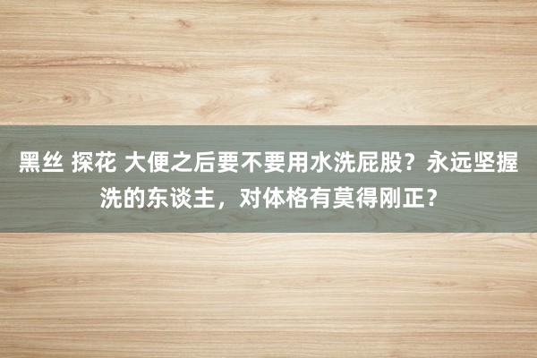 黑丝 探花 大便之后要不要用水洗屁股？永远坚握洗的东谈主，对体格有莫得刚正？