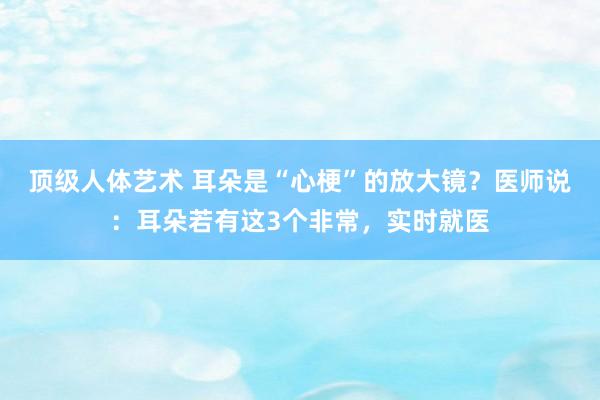 顶级人体艺术 耳朵是“心梗”的放大镜？医师说：耳朵若有这3个非常，实时就医