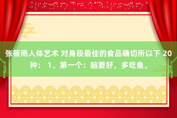 张筱雨人体艺术 对身段最佳的食品确切所以下 20种： 1、第一个：脑要好，多吃鱼。