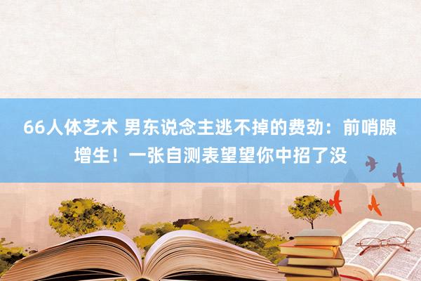 66人体艺术 男东说念主逃不掉的费劲：前哨腺增生！一张自测表望望你中招了没