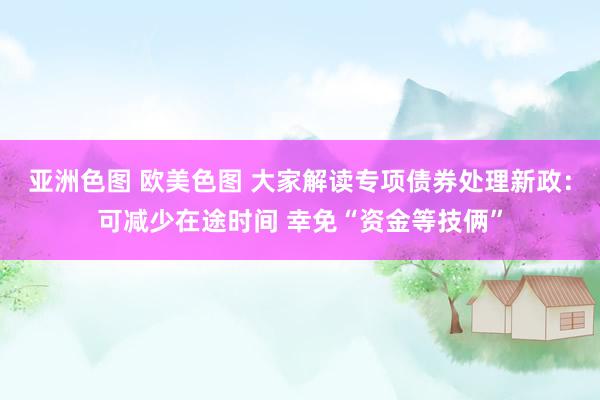 亚洲色图 欧美色图 大家解读专项债券处理新政：可减少在途时间 幸免“资金等技俩”