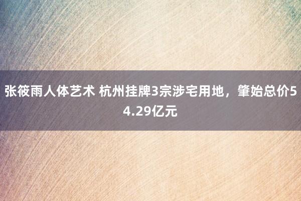 张筱雨人体艺术 杭州挂牌3宗涉宅用地，肇始总价54.29亿元