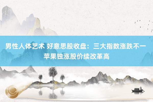 男性人体艺术 好意思股收盘：三大指数涨跌不一 苹果独涨股价续改革高