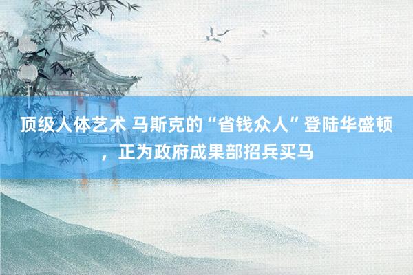 顶级人体艺术 马斯克的“省钱众人”登陆华盛顿，正为政府成果部招兵买马