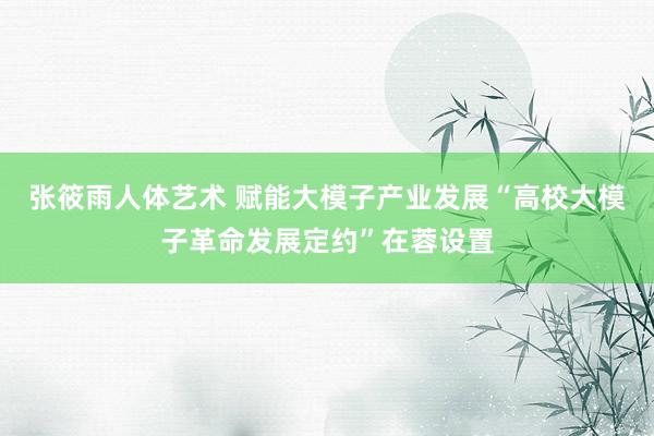 张筱雨人体艺术 赋能大模子产业发展“高校大模子革命发展定约”在蓉设置