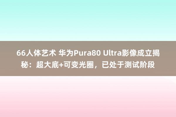 66人体艺术 华为Pura80 Ultra影像成立揭秘：超大底+可变光圈，已处于测试阶段