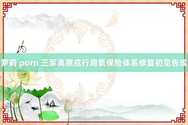萝莉 porn 三军高原戎行用氧保险体系修复初见告成