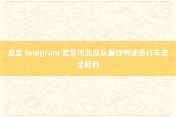 反差 telegram 武警河北总队握好驾驶员行车安全顾问