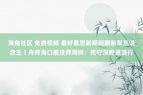 海角社区 免费视频 最好意思新期间翻新军东说念主丨舟师海口舰技师周帅：死守深舱逐浪行