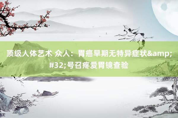 顶级人体艺术 众人：胃癌早期无特异症状&#32;号召疼爱胃镜查验