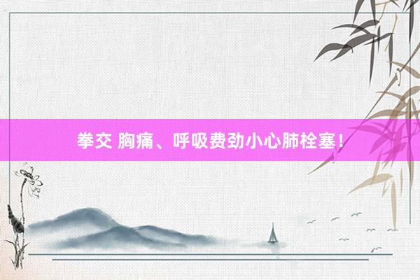 拳交 胸痛、呼吸费劲小心肺栓塞！