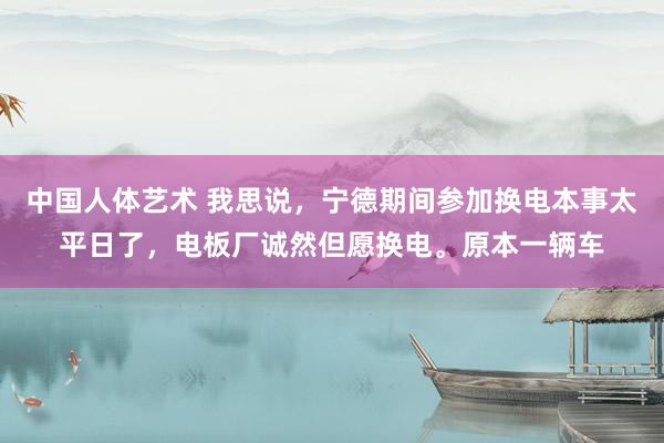 中国人体艺术 我思说，宁德期间参加换电本事太平日了，电板厂诚然但愿换电。原本一辆车