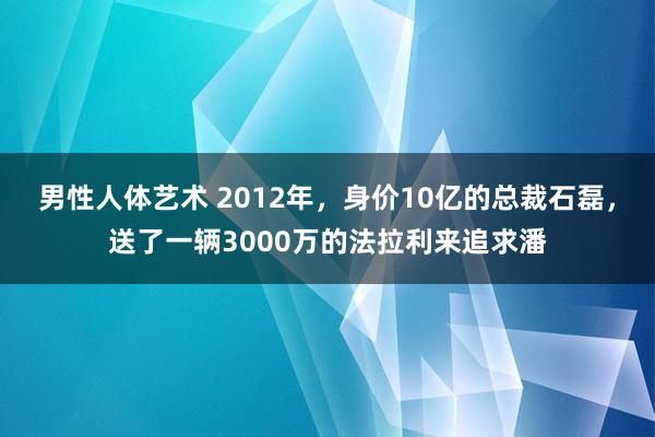 男性人体艺术 2012年，身价10亿的总裁石磊，送了一辆3000万的法拉利来追求潘