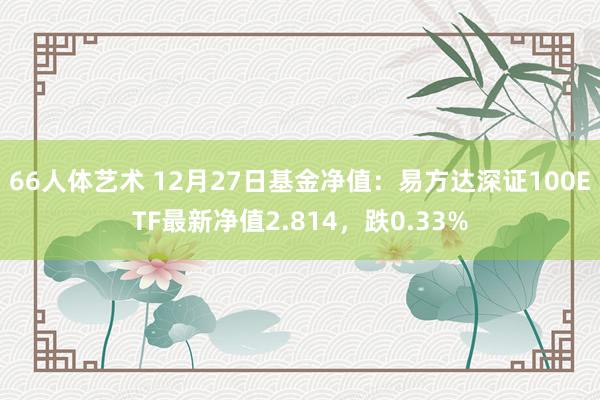 66人体艺术 12月27日基金净值：易方达深证100ETF最新净值2.814，跌0.33%