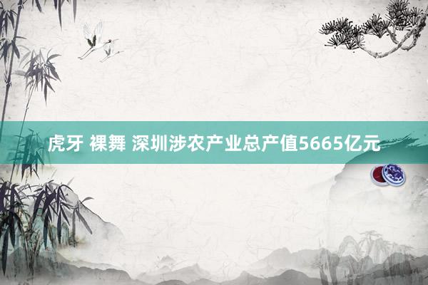 虎牙 裸舞 深圳涉农产业总产值5665亿元