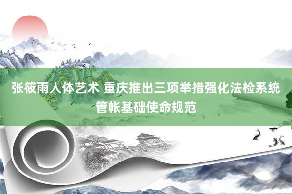 张筱雨人体艺术 重庆推出三项举措强化法检系统管帐基础使命规范