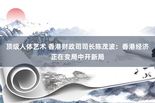 顶级人体艺术 香港财政司司长陈茂波：香港经济正在变局中开新局