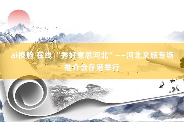ai换脸 在线 “秀好意思河北”——河北文旅专场推介会在港举行