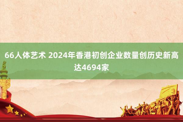 66人体艺术 2024年香港初创企业数量创历史新高达4694家