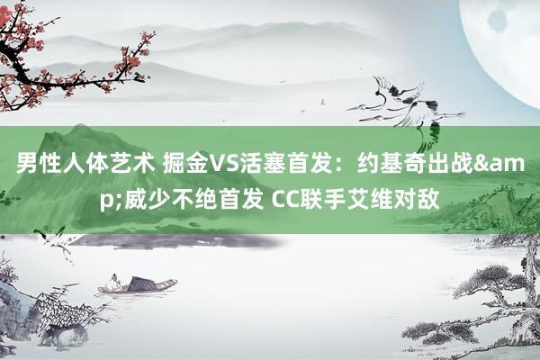 男性人体艺术 掘金VS活塞首发：约基奇出战&威少不绝首发 CC联手艾维对敌