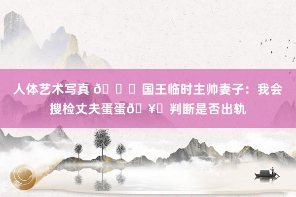 人体艺术写真 🙊国王临时主帅妻子：我会搜检丈夫蛋蛋🥚判断是否出轨