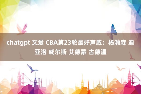 chatgpt 文爱 CBA第23轮最好声威：杨瀚森 迪亚洛 威尔斯 艾德蒙 古德温