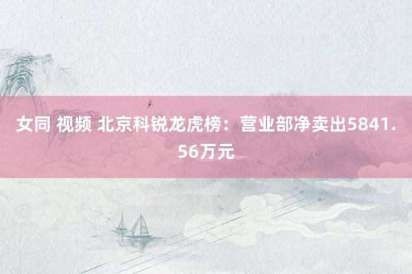 女同 视频 北京科锐龙虎榜：营业部净卖出5841.56万元