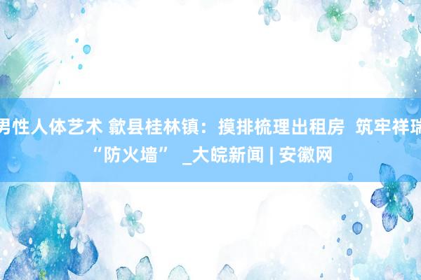 男性人体艺术 歙县桂林镇：摸排梳理出租房  筑牢祥瑞“防火墙”  _大皖新闻 | 安徽网