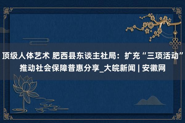 顶级人体艺术 肥西县东谈主社局：扩充“三项活动”推动社会保障普惠分享_大皖新闻 | 安徽网