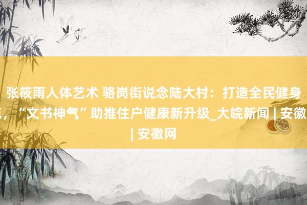 张筱雨人体艺术 骆岗街说念陆大村：打造全民健身苑，“文书神气”助推住户健康新升级_大皖新闻 | 安徽网