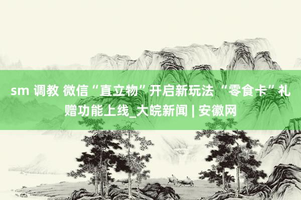 sm 调教 微信“直立物”开启新玩法 “零食卡”礼赠功能上线_大皖新闻 | 安徽网