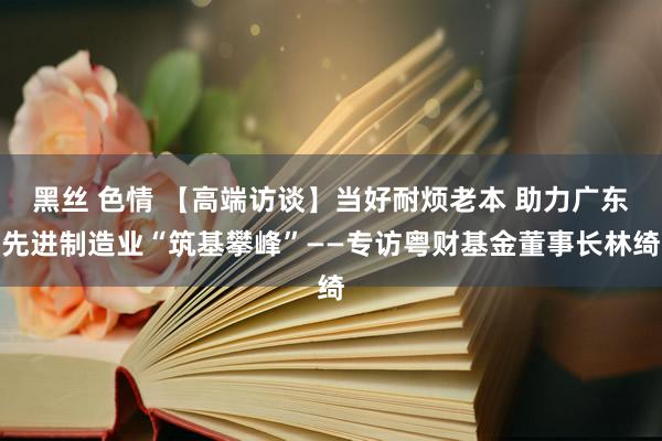 黑丝 色情 【高端访谈】当好耐烦老本 助力广东先进制造业“筑基攀峰”——专访粤财基金董事长林绮
