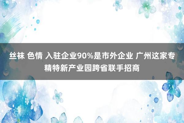 丝袜 色情 入驻企业90%是市外企业 广州这家专精特新产业园跨省联手招商
