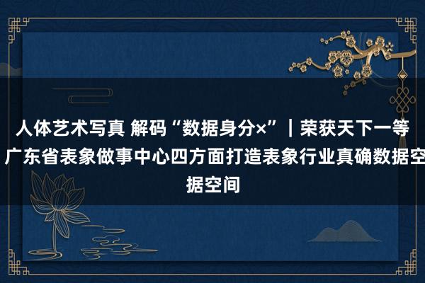 人体艺术写真 解码“数据身分×”｜荣获天下一等奖 广东省表象做事中心四方面打造表象行业真确数据空间