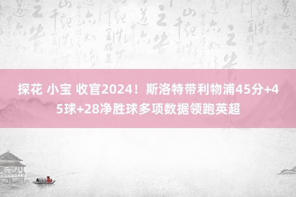 探花 小宝 收官2024！斯洛特带利物浦45分+45球+28净胜球多项数据领跑英超