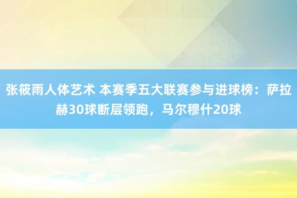 张筱雨人体艺术 本赛季五大联赛参与进球榜：萨拉赫30球断层领跑，马尔穆什20球